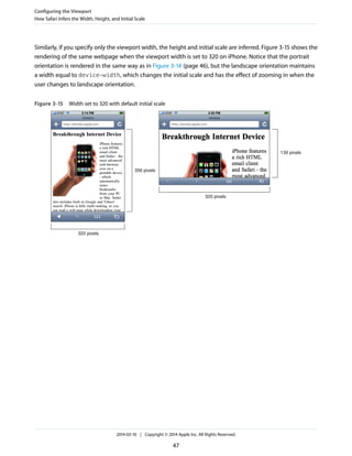 Similarly, if you specify only the viewport width, the height and initial scale are inferred. Figure 3-15 shows the
rendering of the same webpage when the viewport width is set to 320 on iPhone. Notice that the portrait
orientation is rendered in the same way as in Figure 3-14 (page 46), but the landscape orientation maintains
a width equal to device-width, which changes the initial scale and has the effect of zooming in when the
user changes to landscape orientation.
Figure 3-15 Width set to 320 with default initial scale
320 pixels
356 pixels
320 pixels
139 pixels
Configuring the Viewport
How Safari Infers the Width, Height, and Initial Scale
2014-03-10 | Copyright © 2014 Apple Inc. All Rights Reserved.
47
 