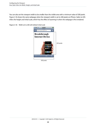 You can also set the viewport width to be smaller than the visible area with a minimum value of 200 pixels.
Figure 3-16 shows the same webpage when the viewport width is set to 200 pixels on iPhone. Safari on iOS
infers the height and initial scale, which has the effect of zooming in when the webpage is first rendered.
Figure 3-16 Width set to 200 with default initial scale
200 pixels
223 pixels
Configuring the Viewport
How Safari Infers the Width, Height, and Initial Scale
2014-03-10 | Copyright © 2014 Apple Inc. All Rights Reserved.
48
 