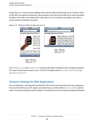 Finally, Figure 3-17 shows the same webpage when both the width and initial scale are set on iPhone. Safari
on iOS infers the height by maintaining a ratio equivalent to the ratio of the visible area in either orientation.
Therefore, if the width is set to 980 and the initial scale is set to 1.0 on iPhone, the height is set to 1091 in
portrait and 425 in landscape orientation.
Figure 3-17 Width set to 980 and initial scale set to 1.0
Width = 980 pixels
Height = 1091 pixels
Initial scale = 1.0
Width = 980 pixels
Height = 425 pixels
Initial scale = 1.0
The minimum-scale and maximum-scale properties also affect the behavior when changing orientations.
The range of these property values is from >0 to 10.0. The default value for minimum-scale is 0.25 and
maximum-scale is 5.0.
Viewport Settings for Web Applications
If you are designing a web application specifically for iOS, then the recommended size for your webpages is
the size of the visible area on iOS. Apple recommends that you set the width to device-width so that the
scale is 1.0 in portrait orientation and the viewport is not resized when the user changes to landscape orientation.
Configuring the Viewport
Viewport Settings for Web Applications
2014-03-10 | Copyright © 2014 Apple Inc. All Rights Reserved.
49
 