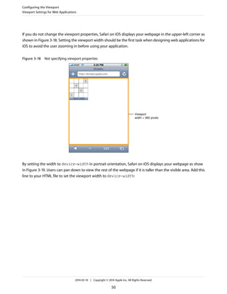 If you do not change the viewport properties, Safari on iOS displays your webpage in the upper-left corner as
shown in Figure 3-18. Setting the viewport width should be the first task when designing web applications for
iOS to avoid the user zooming in before using your application.
Figure 3-18 Not specifying viewport properties
Viewport
width = 980 pixels
By setting the width to device-width in portrait orientation, Safari on iOS displays your webpage as show
in Figure 3-19. Users can pan down to view the rest of the webpage if it is taller than the visible area. Add this
line to your HTML file to set the viewport width to device-width:
Configuring the Viewport
Viewport Settings for Web Applications
2014-03-10 | Copyright © 2014 Apple Inc. All Rights Reserved.
50
 
