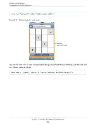 <meta name="viewport" content="width=device-width">
Figure 3-19 Width set to device-width pixels
Viewport
width = 320 pixels
You may not want users to scale web applications designed specifically for iOS. In this case, set the width and
turn off user scaling as follows:
<meta name = "viewport" content = "user-scalable=no, width=device-width">
Configuring the Viewport
Viewport Settings for Web Applications
2014-03-10 | Copyright © 2014 Apple Inc. All Rights Reserved.
51
 