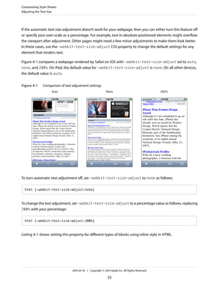 If the automatic text size-adjustment doesn’t work for your webpage, then you can either turn this feature off
or specify your own scale as a percentage. For example, text in absolute-positioned elements might overflow
the viewport after adjustment. Other pages might need a few minor adjustments to make them look better.
In these cases, use the -webkit-text-size-adjust CSS property to change the default settings for any
element that renders text.
Figure 4-1 compares a webpage rendered by Safari on iOS with -webkit-text-size-adjust set to auto,
none, and 200%. On iPad, the default value for -webkit-text-size-adjust is none. On all other devices,
the default value is auto.
Figure 4-1 Comparison of text adjustment settings
Auto None 200%
To turn automatic text adjustment off, set -webkit-text-size-adjust to none as follows:
html {-webkit-text-size-adjust:none}
To change the text adjustment, set -webkit-text-size-adjust to a percentage value as follows, replacing
200% with your percentage:
html {-webkit-text-size-adjust:200%}
Listing 4-1 shows setting this property for different types of blocks using inline style in HTML.
Customizing Style Sheets
Adjusting the Text Size
2014-03-10 | Copyright © 2014 Apple Inc. All Rights Reserved.
53
 