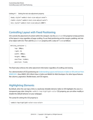 Listing 4-1 Setting the text size adjustment property
<body style="-webkit-text-size-adjust:none">
<table style="-webkit-text-size-adjust:auto">
<div style="-webkit-text-size-adjust:200%">
Controlling Layout with Fixed Positioning
CSS controls the placement of content within the viewport. Use the position CSS property to keep portions
of the layout in view regardless of page scrolling. To use fixed positioning set the margins, padding, and size
of an object with CSS. Then add the position property with a value of fixed as follows:
#sticky_container {
top: 200px;
right: 0;
width: 300px;
height: 400px;
overflow: hidden;
position: fixed;
The fixed value enforces the other placement information regardless of scrolling and resizing.
For a demonstration of CSS positioning see Understanding Layout and Gestures in Safari on iOS and Lion from
WWDC2011. View WWDC 2013: What’s New in Safari and WebKit for Web Developers for other layout features
like columns, pagination, flexible boxes, and CSS regions.
Highlighting Elements
By default, when the user taps a link or a JavaScript clickable element, Safari on iOS highlights the area in a
transparent gray color. Using the -webkit-tap-highlight-color CSS property, you can either modify or
disable this default behavior on your webpages.
The syntax for setting this CSS property is:
-webkit-tap-highlight-color:<css-color>
Customizing Style Sheets
Controlling Layout with Fixed Positioning
2014-03-10 | Copyright © 2014 Apple Inc. All Rights Reserved.
54
 