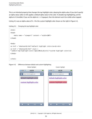 This is an inherited property that changes the tap highlight color, obeying the alpha value. If you don’t specify
an alpha value, Safari on iOS applies a default alpha value to the color. To disable tap highlighting, set the
alpha to 0 (invisible). If you set the alpha to 1.0 (opaque), then the element won’t be visible when tapped.
Listing 4-2 uses an alpha value of 0.4 for the custom highlight color shown on the right in Figure 4-2.
Listing 4-2 Changing the tap highlight color
<html>
<head>
<meta name = "viewport" content = "width=200">
</head>
<body>
<a href = "whatever0.html">default highlight color</a><br><br>
<a href = "whatever0.html" style =
"-webkit-tap-highlight-color:rgba(200,0,0,0.4);">custom highlight color</a>
</body>
</html>
Figure 4-2 Differences between default and custom highlighting
Default highlight Custom highlight
Customizing Style Sheets
Highlighting Elements
2014-03-10 | Copyright © 2014 Apple Inc. All Rights Reserved.
55
 