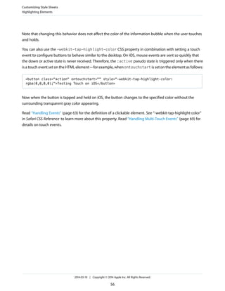 Note that changing this behavior does not affect the color of the information bubble when the user touches
and holds.
You can also use the -webkit-tap-highlight-color CSS property in combination with setting a touch
event to configure buttons to behave similar to the desktop. On iOS, mouse events are sent so quickly that
the down or active state is never received. Therefore, the :active pseudo state is triggered only when there
is a touch event set on the HTML element—for example, when ontouchstart is set on the element as follows:
<button class="action" ontouchstart="" style="-webkit-tap-highlight-color:
rgba(0,0,0,0);">Testing Touch on iOS</button>
Now when the button is tapped and held on iOS, the button changes to the specified color without the
surrounding transparent gray color appearing.
Read “Handling Events” (page 63) for the definition of a clickable element. See “-webkit-tap-highlight-color”
in Safari CSS Reference to learn more about this property. Read “Handling Multi-Touch Events” (page 69) for
details on touch events.
Customizing Style Sheets
Highlighting Elements
2014-03-10 | Copyright © 2014 Apple Inc. All Rights Reserved.
56
 
