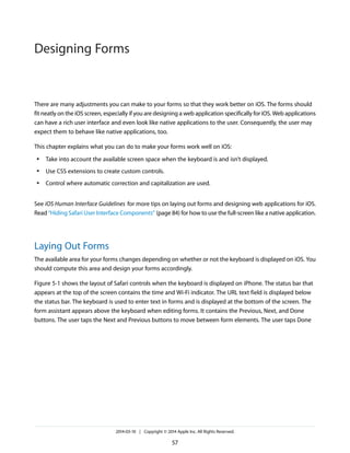 There are many adjustments you can make to your forms so that they work better on iOS. The forms should
fit neatly on the iOS screen, especially if you are designing a web application specifically for iOS. Web applications
can have a rich user interface and even look like native applications to the user. Consequently, the user may
expect them to behave like native applications, too.
This chapter explains what you can do to make your forms work well on iOS:
● Take into account the available screen space when the keyboard is and isn’t displayed.
● Use CSS extensions to create custom controls.
● Control where automatic correction and capitalization are used.
See iOS Human Interface Guidelines for more tips on laying out forms and designing web applications for iOS.
Read “Hiding Safari User Interface Components” (page 84) for how to use the full-screen like a native application.
Laying Out Forms
The available area for your forms changes depending on whether or not the keyboard is displayed on iOS. You
should compute this area and design your forms accordingly.
Figure 5-1 shows the layout of Safari controls when the keyboard is displayed on iPhone. The status bar that
appears at the top of the screen contains the time and Wi-Fi indicator. The URL text field is displayed below
the status bar. The keyboard is used to enter text in forms and is displayed at the bottom of the screen. The
form assistant appears above the keyboard when editing forms. It contains the Previous, Next, and Done
buttons. The user taps the Next and Previous buttons to move between form elements. The user taps Done
2014-03-10 | Copyright © 2014 Apple Inc. All Rights Reserved.
57
Designing Forms
 