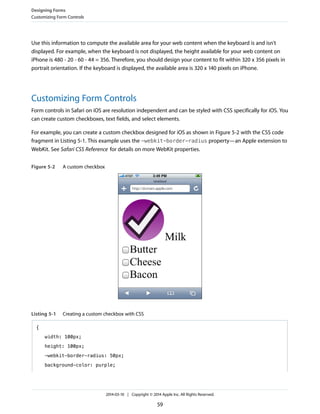 Use this information to compute the available area for your web content when the keyboard is and isn't
displayed. For example, when the keyboard is not displayed, the height available for your web content on
iPhone is 480 - 20 - 60 - 44 = 356. Therefore, you should design your content to fit within 320 x 356 pixels in
portrait orientation. If the keyboard is displayed, the available area is 320 x 140 pixels on iPhone.
Customizing Form Controls
Form controls in Safari on iOS are resolution independent and can be styled with CSS specifically for iOS. You
can create custom checkboxes, text fields, and select elements.
For example, you can create a custom checkbox designed for iOS as shown in Figure 5-2 with the CSS code
fragment in Listing 5-1. This example uses the -webkit-border-radius property—an Apple extension to
WebKit. See Safari CSS Reference for details on more WebKit properties.
Figure 5-2 A custom checkbox
Listing 5-1 Creating a custom checkbox with CSS
{
width: 100px;
height: 100px;
-webkit-border-radius: 50px;
background-color: purple;
Designing Forms
Customizing Form Controls
2014-03-10 | Copyright © 2014 Apple Inc. All Rights Reserved.
59
 