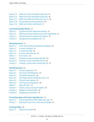 Figure 3-15 Width set to 320 with default initial scale 47
Figure 3-16 Width set to 200 with default initial scale 48
Figure 3-17 Width set to 980 and initial scale set to 1.0 49
Figure 3-18 Not specifying viewport properties 50
Figure 3-19 Width set to device-width pixels 51
Customizing Style Sheets 52
Figure 4-1 Comparison of text adjustment settings 53
Figure 4-2 Differences between default and custom highlighting 55
Listing 4-1 Setting the text size adjustment property 54
Listing 4-2 Changing the tap highlight color 55
Designing Forms 57
Figure 5-1 Form metrics when the keyboard is displayed 58
Figure 5-2 A custom checkbox 59
Figure 5-3 A custom text field 60
Figure 5-4 A custom select element 61
Table 5-1 Form metrics 58
Listing 5-1 Creating a custom checkbox with CSS 59
Listing 5-2 Creating a custom text field with CSS 60
Listing 5-3 Creating a custom select control with CSS 61
Handling Events 63
Figure 6-1 The panning gesture 64
Figure 6-2 The touch and hold gesture 65
Figure 6-3 The double-tap gesture 66
Figure 6-4 One-finger gesture emulating a mouse 67
Figure 6-5 The pinch open gesture 67
Figure 6-6 Two-finger panning gesture 68
Table 6-1 Types of events 76
Listing 6-1 A menu using a mouseover handler 68
Listing 6-2 Adding an onclick handler 69
Listing 6-3 Displaying the orientation 75
Promoting Apps with Smart App Banners 79
Figure 7-1 A Smart App Banner of the Apple Store app 79
Listing 7-1 Routing the user to the correct view controller 81
Creating Video 86
Figure 9-1 Export movie panel 88
2014-03-10 | Copyright © 2014 Apple Inc. All Rights Reserved.
6
Figures, Tables, and Listings
 