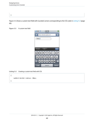 }
Figure 5-3 shows a custom text field with rounded corners corresponding to the CSS code in Listing 5-2 (page
60).
Figure 5-3 A custom text field
Listing 5-2 Creating a custom text field with CSS
{
-webkit-border-radius: 10px;
}
Designing Forms
Customizing Form Controls
2014-03-10 | Copyright © 2014 Apple Inc. All Rights Reserved.
60
 