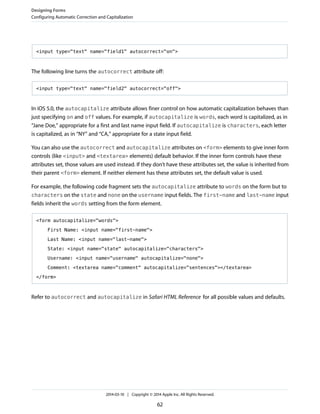 <input type="text" name="field1" autocorrect="on">
The following line turns the autocorrect attribute off:
<input type="text" name="field2" autocorrect="off">
In iOS 5.0, the autocapitalize attribute allows finer control on how automatic capitalization behaves than
just specifying on and off values. For example, if autocapitalize is words, each word is capitalized, as in
“Jane Doe,” appropriate for a first and last name input field. If autocapitalize is characters, each letter
is capitalized, as in “NY” and “CA,” appropriate for a state input field.
You can also use the autocorrect and autocapitalize attributes on <form> elements to give inner form
controls (like <input> and <textarea> elements) default behavior. If the inner form controls have these
attributes set, those values are used instead. If they don’t have these attributes set, the value is inherited from
their parent <form> element. If neither element has these attributes set, the default value is used.
For example, the following code fragment sets the autocapitalize attribute to words on the form but to
characters on the state and none on the username input fields. The first-name and last-name input
fields inherit the words setting from the form element.
<form autocapitalize="words">
First Name: <input name="first-name">
Last Name: <input name="last-name">
State: <input name="state" autocapitalize="characters">
Username: <input name="username" autocapitalize="none">
Comment: <textarea name="comment" autocapitalize="sentences"></textarea>
</form>
Refer to autocorrect and autocapitalize in Safari HTML Reference for all possible values and defaults.
Designing Forms
Configuring Automatic Correction and Capitalization
2014-03-10 | Copyright © 2014 Apple Inc. All Rights Reserved.
62
 