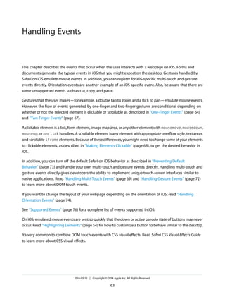 This chapter describes the events that occur when the user interacts with a webpage on iOS. Forms and
documents generate the typical events in iOS that you might expect on the desktop. Gestures handled by
Safari on iOS emulate mouse events. In addition, you can register for iOS-specific multi-touch and gesture
events directly. Orientation events are another example of an iOS-specific event. Also, be aware that there are
some unsupported events such as cut, copy, and paste.
Gestures that the user makes—for example, a double tap to zoom and a flick to pan—emulate mouse events.
However, the flow of events generated by one-finger and two-finger gestures are conditional depending on
whether or not the selected element is clickable or scrollable as described in “One-Finger Events” (page 64)
and “Two-Finger Events” (page 67).
A clickable element is a link, form element, image map area, or any other element with mousemove, mousedown,
mouseup, or onclick handlers. A scrollable element is any element with appropriate overflow style, text areas,
and scrollable iframe elements. Because of these differences, you might need to change some of your elements
to clickable elements, as described in “Making Elements Clickable” (page 68), to get the desired behavior in
iOS.
In addition, you can turn off the default Safari on iOS behavior as described in “Preventing Default
Behavior” (page 73) and handle your own multi-touch and gesture events directly. Handling multi-touch and
gesture events directly gives developers the ability to implement unique touch-screen interfaces similar to
native applications. Read “Handling Multi-Touch Events” (page 69) and “Handling Gesture Events” (page 72)
to learn more about DOM touch events.
If you want to change the layout of your webpage depending on the orientation of iOS, read “Handling
Orientation Events” (page 74).
See “Supported Events” (page 76) for a complete list of events supported in iOS.
On iOS, emulated mouse events are sent so quickly that the down or active pseudo state of buttons may never
occur. Read “Highlighting Elements” (page 54) for how to customize a button to behave similar to the desktop.
It’s very common to combine DOM touch events with CSS visual effects. Read Safari CSS Visual Effects Guide
to learn more about CSS visual effects.
2014-03-10 | Copyright © 2014 Apple Inc. All Rights Reserved.
63
Handling Events
 