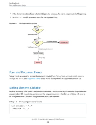● If the element is not scrollable, Safari on iOS pans the webpage. No events are generated while panning.
● An onscroll event is generated when the user stops panning.
Figure 6-6 Two-finger panning gesture
Two fingers down
Scrollable element
Two fingers move
Not a scrollable element
mousewheel
Pan (no events)
Finger stop
onscroll
Form and Document Events
Typical events generated by forms and documents include blur, focus, load, unload, reset, submit,
change and abort. See “Supported Events” (page 76) for a complete list of supported events on iOS.
Making Elements Clickable
Because of the way Safari on iOS creates events to emulate a mouse, some of your elements may not behave
as expected on iOS. In particular, some menus that only use mousemove handlers, as in Listing 6-1, need to
be changed because iOS doesn’t recognize them as clickable elements.
Listing 6-1 A menu using a mouseover handler
<span onmouseover = "..."
onmouseout = "..."
Handling Events
Form and Document Events
2014-03-10 | Copyright © 2014 Apple Inc. All Rights Reserved.
68
 