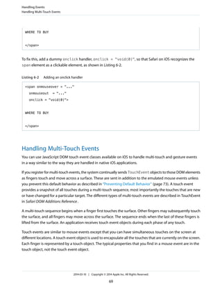 WHERE TO BUY
</span>
To fix this, add a dummy onclick handler, onclick = "void(0)", so that Safari on iOS recognizes the
span element as a clickable element, as shown in Listing 6-2.
Listing 6-2 Adding an onclick handler
<span onmouseover = "..."
onmouseout = "..."
onclick = "void(0)">
WHERE TO BUY
</span>
Handling Multi-Touch Events
You can use JavaScript DOM touch event classes available on iOS to handle multi-touch and gesture events
in a way similar to the way they are handled in native iOS applications.
If you register for multi-touch events, the system continually sends TouchEvent objects to those DOM elements
as fingers touch and move across a surface. These are sent in addition to the emulated mouse events unless
you prevent this default behavior as described in “Preventing Default Behavior” (page 73). A touch event
provides a snapshot of all touches during a multi-touch sequence, most importantly the touches that are new
or have changed for a particular target. The different types of multi-touch events are described in TouchEvent
in Safari DOM Additions Reference.
A multi-touch sequence begins when a finger first touches the surface. Other fingers may subsequently touch
the surface, and all fingers may move across the surface. The sequence ends when the last of these fingers is
lifted from the surface. An application receives touch event objects during each phase of any touch.
Touch events are similar to mouse events except that you can have simultaneous touches on the screen at
different locations. A touch event object is used to encapsulate all the touches that are currently on the screen.
Each finger is represented by a touch object. The typical properties that you find in a mouse event are in the
touch object, not the touch event object.
Handling Events
Handling Multi-Touch Events
2014-03-10 | Copyright © 2014 Apple Inc. All Rights Reserved.
69
 