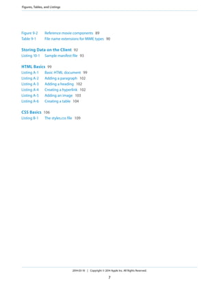 Figure 9-2 Reference movie components 89
Table 9-1 File name extensions for MIME types 90
Storing Data on the Client 92
Listing 10-1 Sample manifest file 93
HTML Basics 99
Listing A-1 Basic HTML document 99
Listing A-2 Adding a paragraph 102
Listing A-3 Adding a heading 102
Listing A-4 Creating a hyperlink 102
Listing A-5 Adding an image 103
Listing A-6 Creating a table 104
CSS Basics 106
Listing B-1 The styles.css file 109
2014-03-10 | Copyright © 2014 Apple Inc. All Rights Reserved.
7
Figures, Tables, and Listings
 