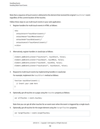 Note that a sequence of touch events is delivered to the element that received the original touchstart event
regardless of the current location of the touches.
Follow these steps to use multi-touch events in your web application.
1. Register handlers for multi-touch events in HTML as follows:
<div
ontouchstart="touchStart(event);"
ontouchmove="touchMove(event);"
ontouchend="touchEnd(event);"
ontouchcancel="touchCancel(event);"
></div>
2. Alternatively, register handlers in JavaScript as follows:
element.addEventListener("touchstart", touchStart, false);
element.addEventListener("touchmove", touchMove, false);
element.addEventListener("touchend", touchEnd, false);
element.addEventListener("touchcancel", touchCancel, false);
3. Respond to multi-touch events by implementing handlers in JavaScript.
For example, implement the touchStart method as follows:
function touchStart(event) {
// Insert your code here
}
4. Optionally, get all touches on a page using the touches property as follows:
var allTouches = event.touches;
Note that you can get all other touches for an event even when the event is triggered by a single touch.
5. Optionally, get all touches for the target element using the targetTouches property:
var targetTouches = event.targetTouches;
Handling Events
Handling Multi-Touch Events
2014-03-10 | Copyright © 2014 Apple Inc. All Rights Reserved.
70
 