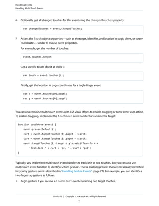 6. Optionally, get all changed touches for this event using the changedTouches property:
var changedTouches = event.changedTouches;
7. Access the Touch object properties—such as the target, identifier, and location in page, client, or screen
coordinates—similar to mouse event properties.
For example, get the number of touches:
event.touches.length
Get a specific touch object at index i:
var touch = event.touches[i];
Finally, get the location in page coordinates for a single-finger event:
var x = event.touches[0].pageX;
var y = event.touches[0].pageY;
You can also combine multi-touch events with CSS visual effects to enable dragging or some other user action.
To enable dragging, implement the touchmove event handler to translate the target:
function touchMove(event) {
event.preventDefault();
curX = event.targetTouches[0].pageX - startX;
curY = event.targetTouches[0].pageY - startY;
event.targetTouches[0].target.style.webkitTransform =
'translate(' + curX + 'px, ' + curY + 'px)';
}
Typically, you implement multi-touch event handlers to track one or two touches. But you can also use
multi-touch event handlers to identify custom gestures. That is, custom gestures that are not already identified
for you by gesture events described in “Handling Gesture Events” (page 72). For example, you can identify a
two-finger tap gesture as follows:
1. Begin gesture if you receive a touchstart event containing two target touches.
Handling Events
Handling Multi-Touch Events
2014-03-10 | Copyright © 2014 Apple Inc. All Rights Reserved.
71
 