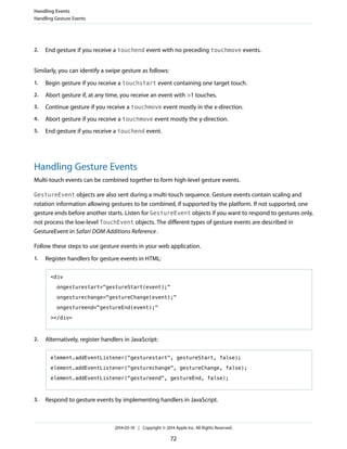 2. End gesture if you receive a touchend event with no preceding touchmove events.
Similarly, you can identify a swipe gesture as follows:
1. Begin gesture if you receive a touchstart event containing one target touch.
2. Abort gesture if, at any time, you receive an event with >1 touches.
3. Continue gesture if you receive a touchmove event mostly in the x-direction.
4. Abort gesture if you receive a touchmove event mostly the y-direction.
5. End gesture if you receive a touchend event.
Handling Gesture Events
Multi-touch events can be combined together to form high-level gesture events.
GestureEvent objects are also sent during a multi-touch sequence. Gesture events contain scaling and
rotation information allowing gestures to be combined, if supported by the platform. If not supported, one
gesture ends before another starts. Listen for GestureEvent objects if you want to respond to gestures only,
not process the low-level TouchEvent objects. The different types of gesture events are described in
GestureEvent in Safari DOM Additions Reference.
Follow these steps to use gesture events in your web application.
1. Register handlers for gesture events in HTML:
<div
ongesturestart="gestureStart(event);"
ongesturechange="gestureChange(event);"
ongestureend="gestureEnd(event);"
></div>
2. Alternatively, register handlers in JavaScript:
element.addEventListener("gesturestart", gestureStart, false);
element.addEventListener("gesturechange", gestureChange, false);
element.addEventListener("gestureend", gestureEnd, false);
3. Respond to gesture events by implementing handlers in JavaScript.
Handling Events
Handling Gesture Events
2014-03-10 | Copyright © 2014 Apple Inc. All Rights Reserved.
72
 