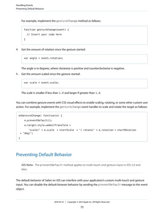 For example, implement the gestureChange method as follows:
function gestureChange(event) {
// Insert your code here
}
4. Get the amount of rotation since the gesture started:
var angle = event.rotation;
The angle is in degrees, where clockwise is positive and counterclockwise is negative.
5. Get the amount scaled since the gesture started:
var scale = event.scale;
The scale is smaller if less than 1.0 and larger if greater than 1.0.
You can combine gesture events with CSS visual effects to enable scaling, rotating, or some other custom user
action. For example, implement the gesturechange event handler to scale and rotate the target as follows:
onGestureChange: function(e) {
e.preventDefault();
e.target.style.webkitTransform =
'scale(' + e.scale + startScale + ') rotate(' + e.rotation + startRotation
+ 'deg)';
}
Preventing Default Behavior
iOS Note: The preventDefault method applies to multi-touch and gesture input in iOS 2.0 and
later.
The default behavior of Safari on iOS can interfere with your application’s custom multi-touch and gesture
input. You can disable the default browser behavior by sending the preventDefault message to the event
object.
Handling Events
Preventing Default Behavior
2014-03-10 | Copyright © 2014 Apple Inc. All Rights Reserved.
73
 