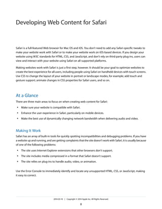 Safari is a full-featured Web browser for Mac OS and iOS. You don't need to add any Safari-specific tweaks to
make your website work with Safari or to make your website work on iOS-based devices. If you design your
website using W3C standards for HTML, CSS, and JavaScript, and don't rely on third-party plug-ins, users can
view and interact with your website using Safari on all supported platforms.
Making websites work with Safari is just a first step, however. It should be your goal to optimize websites to
create the best experience for all users, including people using Safari on handheld devices with touch screens.
Use CSS to change the layout of your website in portrait or landscape modes, for example; add touch and
gesture support; animate changes in CSS properties for Safari users, and so on.
At a Glance
There are three main areas to focus on when creating web content for Safari:
● Make sure your website is compatible with Safari.
● Enhance the user experience in Safari, particularly on mobile devices.
● Make the best use of dynamically changing network bandwidth when delivering audio and video.
Making It Work
Safari has an array of built-in tools for quickly spotting incompatibilities and debugging problems. If you have
a website up and running, and are getting complaints that the site doesn't work with Safari, it is usually because
of one of the following problems:
● The site uses Internet Explorer extensions that other browsers don't support.
● The site includes media compressed in a format that Safari doesn't support.
● The site relies on plug-ins to handle audio, video, or animation.
Use the Error Console to immediately identify and locate any unsupported HTML, CSS, or JavaScript, making
it easy to correct.
2014-03-10 | Copyright © 2014 Apple Inc. All Rights Reserved.
8
Developing Web Content for Safari
 