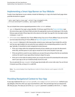 Implementing a Smart App Banner on Your Website
To add a Smart App Banner to your website, include the following meta tag in the head of each page where
you’d like the banner to appear:
<meta name="apple-itunes-app" content="app-id=myAppStoreID,
affiliate-data=myAffiliateData, app-argument=myURL">
You can include three comma-separated parameters in the content attribute:
● app-id: (Required.) Your app's unique identifier. To find your app ID from the iTunes Link Maker, type
the name of your app in the Search field, and select the appropriate country and media type. In the results,
find your app and select iPhone App Link in the column on the right. Your app ID is the nine-digit number
in between id and ?mt.
● affiliate-data: (Optional.) Your iTunes affiliate string, if you are an iTunes affiliate. If you are not, find
out more about becoming an iTunes affiliate at http://www.apple.com/itunes/affiliates/.
● app-argument: (Optional.) A URL that provides context to your native app. If you include this, and the
user has your app installed, she can jump from your website to the corresponding position in your iOS
app. Typically, it is beneficial to retain navigational context because:
● If the user is deep within the navigational hierarchy of your website, you can pass the document’s
entire URL, and then parse it in your app to reroute her to the correct location in your app.
● If the user performs a search on your website, you can pass the query string so that she can seamlessly
continue the search in your app without having to retype her query.
● If the user is in the midst of creating content, you can pass the session ID to download the web session
state in your app so she can nondestructively resume her work.
You can generate the app-argument of each page dynamically with a server-side script. You can format
it however you'd like, as long as it is a valid URL.
Note: You cannot display Smart App Banners inside of a frame. Banners won’t appear in the iOS
Simulator.
Providing Navigational Context to Your App
In your app, implement the application:openURL:sourceApplication:annotation: method in your
app delegate, which fires when your app is launched from a URL. Then provide logic that can interpret the
URL that you pass. The value you set to the app-argument parameter is available as the NSURL url object.
Promoting Apps with Smart App Banners
Implementing a Smart App Banner on Your Website
2014-03-10 | Copyright © 2014 Apple Inc. All Rights Reserved.
80
 