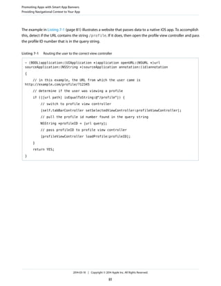 The example in Listing 7-1 (page 81) illustrates a website that passes data to a native iOS app. To accomplish
this, detect if the URL contains the string /profile. If it does, then open the profile view controller and pass
the profile ID number that is in the query string.
Listing 7-1 Routing the user to the correct view controller
- (BOOL)application:(UIApplication *)application openURL:(NSURL *)url
sourceApplication:(NSString *)sourceApplication annotation:(id)annotation
{
// in this example, the URL from which the user came is
http://example.com/profile/?12345
// determine if the user was viewing a profile
if ([[url path] isEqualToString:@"/profile"]) {
// switch to profile view controller
[self.tabBarController setSelectedViewController:profileViewController];
// pull the profile id number found in the query string
NSString *profileID = [url query];
// pass profileID to profile view controller
[profileViewController loadProfile:profileID];
}
return YES;
}
Promoting Apps with Smart App Banners
Providing Navigational Context to Your App
2014-03-10 | Copyright © 2014 Apple Inc. All Rights Reserved.
81
 