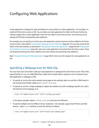A web application is designed to look and behave in a way similar to a native application—for example, it is
scaled to fit the entire screen on iOS. You can tailor your web application for Safari on iOS even further, by
making it appear like a native application when the user adds it to the Home screen. You do this by using
settings for iOS that are ignored by other platforms.
For example, you can specify an icon for your web application used to represent it when added to the Home
screen on iOS, as described in “Specifying a Webpage Icon for Web Clip” (page 82). You can also minimize the
Safari on iOS user interface, as described in “Changing the Status Bar Appearance” (page 84) and “Hiding Safari
User Interface Components” (page 84), when your web application is launched from the Home screen. These
are all optional settings that when added to your web content are ignored by other platforms.
Read “Viewport Settings for Web Applications” (page 49) for how to set the viewport for web applications on
iOS.
Specifying a Webpage Icon for Web Clip
You may want users to be able to add your web application or webpage link to the Home screen. These links,
represented by an icon, are called Web Clips. Follow these simple steps to specify an icon to represent your
web application or webpage on iOS.
● To specify an icon for the entire website (every page on the website), place an icon file in PNG format in
the root document folder called apple-touch-icon.png
● To specify an icon for a single webpage or replace the website icon with a webpage-specific icon, add a
link element to the webpage, as in:
<link rel="apple-touch-icon" href="/custom_icon.png">
In the above example, replace custom_icon.png with your icon filename.
● To specify multiple icons for different device resolutions—for example, support both iPhone and iPad
devices—add a sizes attribute to each link element as follows:
<link rel="apple-touch-icon" href="touch-icon-iphone.png">
2014-03-10 | Copyright © 2014 Apple Inc. All Rights Reserved.
82
Configuring Web Applications
 
