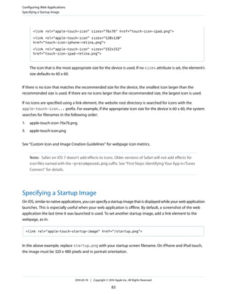<link rel="apple-touch-icon" sizes="76x76" href="touch-icon-ipad.png">
<link rel="apple-touch-icon" sizes="120x120"
href="touch-icon-iphone-retina.png">
<link rel="apple-touch-icon" sizes="152x152"
href="touch-icon-ipad-retina.png">
The icon that is the most appropriate size for the device is used. If no sizes attribute is set, the element’s
size defaults to 60 x 60.
If there is no icon that matches the recommended size for the device, the smallest icon larger than the
recommended size is used. If there are no icons larger than the recommended size, the largest icon is used.
If no icons are specified using a link element, the website root directory is searched for icons with the
apple-touch-icon... prefix. For example, if the appropriate icon size for the device is 60 x 60, the system
searches for filenames in the following order:
1. apple-touch-icon-76x76.png
2. apple-touch-icon.png
See “Custom Icon and Image Creation Guidelines” for webpage icon metrics.
Note: Safari on iOS 7 doesn’t add effects to icons. Older versions of Safari will not add effects for
icon files named with the -precomposed.png suffix. See “First Steps: Identifying Your App in iTunes
Connect” for details.
Specifying a Startup Image
On iOS, similar to native applications, you can specify a startup image that is displayed while your web application
launches. This is especially useful when your web application is offline. By default, a screenshot of the web
application the last time it was launched is used. To set another startup image, add a link element to the
webpage, as in:
<link rel="apple-touch-startup-image" href="/startup.png">
In the above example, replace startup.png with your startup screen filename. On iPhone and iPod touch,
the image must be 320 x 480 pixels and in portrait orientation.
Configuring Web Applications
Specifying a Startup Image
2014-03-10 | Copyright © 2014 Apple Inc. All Rights Reserved.
83
 