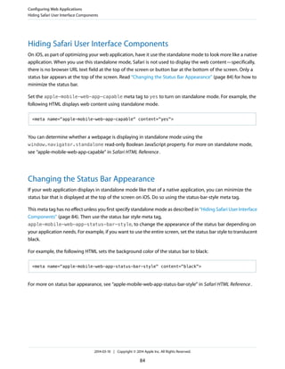 Hiding Safari User Interface Components
On iOS, as part of optimizing your web application, have it use the standalone mode to look more like a native
application. When you use this standalone mode, Safari is not used to display the web content—specifically,
there is no browser URL text field at the top of the screen or button bar at the bottom of the screen. Only a
status bar appears at the top of the screen. Read “Changing the Status Bar Appearance” (page 84) for how to
minimize the status bar.
Set the apple-mobile-web-app-capable meta tag to yes to turn on standalone mode. For example, the
following HTML displays web content using standalone mode.
<meta name="apple-mobile-web-app-capable" content="yes">
You can determine whether a webpage is displaying in standalone mode using the
window.navigator.standalone read-only Boolean JavaScript property. For more on standalone mode,
see “apple-mobile-web-app-capable” in Safari HTML Reference.
Changing the Status Bar Appearance
If your web application displays in standalone mode like that of a native application, you can minimize the
status bar that is displayed at the top of the screen on iOS. Do so using the status-bar-style meta tag.
This meta tag has no effect unless you first specify standalone mode as described in “Hiding Safari User Interface
Components” (page 84). Then use the status bar style meta tag,
apple-mobile-web-app-status-bar-style, to change the appearance of the status bar depending on
your application needs. For example, if you want to use the entire screen, set the status bar style to translucent
black.
For example, the following HTML sets the background color of the status bar to black:
<meta name="apple-mobile-web-app-status-bar-style" content="black">
For more on status bar appearance, see “apple-mobile-web-app-status-bar-style” in Safari HTML Reference.
Configuring Web Applications
Hiding Safari User Interface Components
2014-03-10 | Copyright © 2014 Apple Inc. All Rights Reserved.
84
 