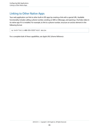 Linking to Other Native Apps
Your web application can link to other built-in iOS apps by creating a link with a special URL. Available
functionality includes calling a phone number, sending an SMS or iMessage, and opening a YouTube video in
its native app if it is installed. For example, to link to a phone number, structure an anchor element in the
following format:
<a href="tel:1-408-555-5555">Call me</a>
For a complete look of these capabilities, see Apple URL Scheme Reference.
Configuring Web Applications
Linking to Other Native Apps
2014-03-10 | Copyright © 2014 Apple Inc. All Rights Reserved.
85
 