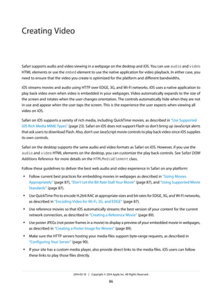 Safari supports audio and video viewing in a webpage on the desktop and iOS. You can use audio and video
HTML elements or use the embed element to use the native application for video playback. In either case, you
need to ensure that the video you create is optimized for the platform and different bandwidths.
iOS streams movies and audio using HTTP over EDGE, 3G, and Wi-Fi networks. iOS uses a native application to
play back video even when video is embedded in your webpages. Video automatically expands to the size of
the screen and rotates when the user changes orientation. The controls automatically hide when they are not
in use and appear when the user taps the screen. This is the experience the user expects when viewing all
video on iOS.
Safari on iOS supports a variety of rich media, including QuickTime movies, as described in “Use Supported
iOS Rich Media MIME Types” (page 23). Safari on iOS does not support Flash so don’t bring up JavaScript alerts
that ask users to download Flash. Also, don’t use JavaScript movie controls to play back video since iOS supplies
its own controls.
Safari on the desktop supports the same audio and video formats as Safari on iOS. However, if you use the
audio and video HTML elements on the desktop, you can customize the play back controls. See Safari DOM
Additions Reference for more details on the HTMLMediaElement class.
Follow these guidelines to deliver the best web audio and video experience in Safari on any platform:
● Follow current best practices for embedding movies in webpages as described in “Sizing Movies
Appropriately” (page 87), “Don’t Let the Bit Rate Stall Your Movie” (page 87), and “Using Supported Movie
Standards” (page 87).
● Use QuickTime Pro to encode H.264/AAC at appropriate sizes and bit rates for EDGE, 3G, and Wi-Fi networks,
as described in “Encoding Video for Wi-Fi, 3G, and EDGE” (page 87).
● Use reference movies so that iOS automatically streams the best version of your content for the current
network connection, as described in “Creating a Reference Movie” (page 89).
● Use poster JPEGs (not poster frames in a movie) to display a preview of your embedded movie in webpages,
as described in “Creating a Poster Image for Movies” (page 89).
● Make sure the HTTP servers hosting your media files support byte-range requests, as described in
“Configuring Your Server” (page 90).
● If your site has a custom media player, also provide direct links to the media files. iOS users can follow
these links to play those files directly.
2014-03-10 | Copyright © 2014 Apple Inc. All Rights Reserved.
86
Creating Video
 