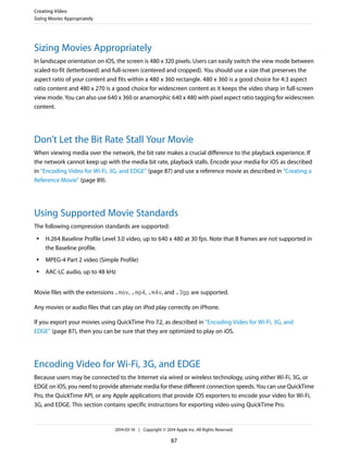 Sizing Movies Appropriately
In landscape orientation on iOS, the screen is 480 x 320 pixels. Users can easily switch the view mode between
scaled-to-fit (letterboxed) and full-screen (centered and cropped). You should use a size that preserves the
aspect ratio of your content and fits within a 480 x 360 rectangle. 480 x 360 is a good choice for 4:3 aspect
ratio content and 480 x 270 is a good choice for widescreen content as it keeps the video sharp in full-screen
view mode. You can also use 640 x 360 or anamorphic 640 x 480 with pixel aspect ratio tagging for widescreen
content.
Don’t Let the Bit Rate Stall Your Movie
When viewing media over the network, the bit rate makes a crucial difference to the playback experience. If
the network cannot keep up with the media bit rate, playback stalls. Encode your media for iOS as described
in “Encoding Video for Wi-Fi, 3G, and EDGE” (page 87) and use a reference movie as described in “Creating a
Reference Movie” (page 89).
Using Supported Movie Standards
The following compression standards are supported:
● H.264 Baseline Profile Level 3.0 video, up to 640 x 480 at 30 fps. Note that B frames are not supported in
the Baseline profile.
● MPEG-4 Part 2 video (Simple Profile)
● AAC-LC audio, up to 48 kHz
Movie files with the extensions .mov, .mp4, .m4v, and .3gp are supported.
Any movies or audio files that can play on iPod play correctly on iPhone.
If you export your movies using QuickTime Pro 7.2, as described in “Encoding Video for Wi-Fi, 3G, and
EDGE” (page 87), then you can be sure that they are optimized to play on iOS.
Encoding Video for Wi-Fi, 3G, and EDGE
Because users may be connected to the Internet via wired or wireless technology, using either Wi-Fi, 3G, or
EDGE on iOS, you need to provide alternate media for these different connection speeds. You can use QuickTime
Pro, the QuickTime API, or any Apple applications that provide iOS exporters to encode your video for Wi-Fi,
3G, and EDGE. This section contains specific instructions for exporting video using QuickTime Pro.
Creating Video
Sizing Movies Appropriately
2014-03-10 | Copyright © 2014 Apple Inc. All Rights Reserved.
87
 