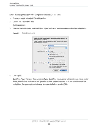 Follow these steps to export video using QuickTime Pro 7.2.1 and later:
1. Open your movie using QuickTime Player Pro.
2. Choose File > Export for Web.
A dialog appears.
3. Enter the file name prefix, location of your export, and set of versions to export as shown in Figure 9-1.
Figure 9-1 Export movie panel
4. Click Export.
QuickTime Player Pro saves these versions of your QuickTime movie, along with a reference movie, poster
image, and ReadMe.html file to the specified location. See the ReadMe.html file for instructions on
embedding the generated movie in your webpage, including sample HTML.
Creating Video
Encoding Video for Wi-Fi, 3G, and EDGE
2014-03-10 | Copyright © 2014 Apple Inc. All Rights Reserved.
88
 