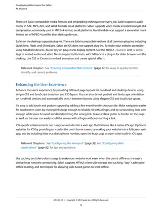 There are Safari-compatible media formats and embedding techniques for every job. Safari supports audio
media in AAC, MP3, AIFF, and WAVE formats on all platforms. Safari supports video media encoded using H.264
compression, commonly used in MPEG-4 format, on all platforms. Handheld devices support a somewhat more
limited set of MPEG-4 profiles than desktop devices.
Safari on the desktop supports plug-ins. There are Safari-compatible versions of all common plug-ins, including
QuickTime, Flash, and SilverLight. Safari on iOS does not support plug-ins. To make your website accessible
using handheld devices, do not rely on plug-ins to display content. Use the HTML5 <audio> and <video>
tags to embed audio and video files in supported formats, with fallback to a plug-in for older browsers on the
desktop. Use CSS or Canvas to embed animation and create special effects.
Relevant Chapter: See “Creating Compatible Web Content” (page 12) for ways to quickly test for,
identify, and correct problems.
Enhancing the User Experience
Enhance the user's experience by providing different page layouts for handheld and desktop devices using
simple CSS and JavaScript detection and CSS layout. You can also detect portrait and landscape orientation
on handheld devices and automatically switch between layouts using elegant CSS and JavaScript syntax.
It's easy to add touch and gesture support by adding a few event handlers to your site. Make navigation easier
for touchscreen users by making links large enough to reliably hit with a finger, and by surrounding links with
enough whitespace to avoid accidentally hitting the wrong link. Leave a blank gutter or border on the page
as well, so the user can easily scroll the screen with a finger without touching a link.
iOS-specific enhancements can turn your website into a web app that behaves like a native iOS app. Optimize
websites for iOS by providing an icon for the user's home screen, by making your website into a fullscreen web
app, and by including links that dial a phone number, open the Maps app, or open other built-in iOS apps.
Relevant Chapters: See “Configuring the Viewport” (page 32) and “Configuring Web
Applications” (page 82) for tips and guidance.
Use caching and client-side storage to make your website work even when the user is offline or the user’s
device loses network connectivity. Safari supports HTML5 client-side storage and caching, “lazy” caching for
offline reading, and techniques for allowing web-based games to work offline.
Developing Web Content for Safari
At a Glance
2014-03-10 | Copyright © 2014 Apple Inc. All Rights Reserved.
9
 
