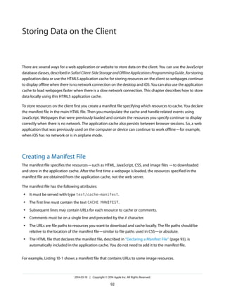 There are several ways for a web application or website to store data on the client. You can use the JavaScript
databaseclasses,describedinSafariClient-SideStorageandOfflineApplicationsProgrammingGuide,forstoring
application data or use the HTML5 application cache for storing resources on the client so webpages continue
to display offline when there is no network connection on the desktop and iOS. You can also use the application
cache to load webpages faster when there is a slow network connection. This chapter describes how to store
data locally using this HTML5 application cache.
To store resources on the client first you create a manifest file specifying which resources to cache. You declare
the manifest file in the main HTML file. Then you manipulate the cache and handle related events using
JavaScript. Webpages that were previously loaded and contain the resources you specify continue to display
correctly when there is no network. The application cache also persists between browser sessions. So, a web
application that was previously used on the computer or device can continue to work offline—for example,
when iOS has no network or is in airplane mode.
Creating a Manifest File
The manifest file specifies the resources—such as HTML, JavaScript, CSS, and image files —to downloaded
and store in the application cache. After the first time a webpage is loaded, the resources specified in the
manifest file are obtained from the application cache, not the web server.
The manifest file has the following attributes:
● It must be served with type text/cache-manifest.
● The first line must contain the text CACHE MANIFEST.
● Subsequent lines may contain URLs for each resource to cache or comments.
● Comments must be on a single line and preceded by the # character.
● The URLs are file paths to resources you want to download and cache locally. The file paths should be
relative to the location of the manifest file—similar to file paths used in CSS—or absolute.
● The HTML file that declares the manifest file, described in “Declaring a Manifest File” (page 93), is
automatically included in the application cache. You do not need to add it to the manifest file.
For example, Listing 10-1 shows a manifest file that contains URLs to some image resources.
2014-03-10 | Copyright © 2014 Apple Inc. All Rights Reserved.
92
Storing Data on the Client
 