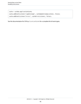 cache = window.applicationCache;
cache.addEventListener('updateready', cacheUpdatereadyListener, false);
cache.addEventListener('error', cacheErrorListener, false);
See the documentation for DOMApplicationCache for a complete list of event types.
Storing Data on the Client
Handling Cache Events
2014-03-10 | Copyright © 2014 Apple Inc. All Rights Reserved.
95
 