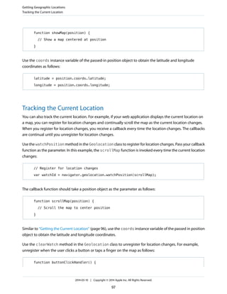 function showMap(position) {
// Show a map centered at position
}
Use the coords instance variable of the passed-in position object to obtain the latitude and longitude
coordinates as follows:
latitude = position.coords.latitude;
longitude = position.coords.longitude;
Tracking the Current Location
You can also track the current location. For example, if your web application displays the current location on
a map, you can register for location changes and continually scroll the map as the current location changes.
When you register for location changes, you receive a callback every time the location changes. The callbacks
are continual until you unregister for location changes.
Use the watchPosition method in the Geolocation class to register for location changes. Pass your callback
function as the parameter. In this example, the scrollMap function is invoked every time the current location
changes:
// Register for location changes
var watchId = navigator.geolocation.watchPosition(scrollMap);
The callback function should take a position object as the parameter as follows:
function scrollMap(position) {
// Scroll the map to center position
}
Similar to “Getting the Current Location” (page 96), use the coords instance variable of the passed in position
object to obtain the latitude and longitude coordinates.
Use the clearWatch method in the Geolocation class to unregister for location changes. For example,
unregister when the user clicks a button or taps a finger on the map as follows:
function buttonClickHandler() {
Getting Geographic Locations
Tracking the Current Location
2014-03-10 | Copyright © 2014 Apple Inc. All Rights Reserved.
97
 