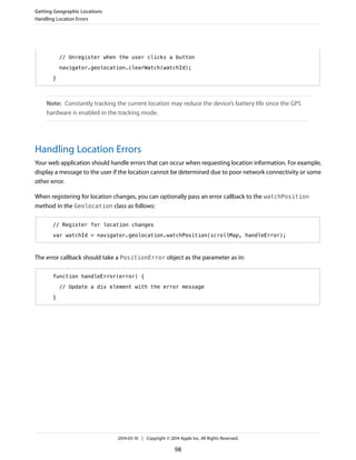 // Unregister when the user clicks a button
navigator.geolocation.clearWatch(watchId);
}
Note: Constantly tracking the current location may reduce the device’s battery life since the GPS
hardware is enabled in the tracking mode.
Handling Location Errors
Your web application should handle errors that can occur when requesting location information. For example,
display a message to the user if the location cannot be determined due to poor network connectivity or some
other error.
When registering for location changes, you can optionally pass an error callback to the watchPosition
method in the Geolocation class as follows:
// Register for location changes
var watchId = navigator.geolocation.watchPosition(scrollMap, handleError);
The error callback should take a PositionError object as the parameter as in:
function handleError(error) {
// Update a div element with the error message
}
Getting Geographic Locations
Handling Location Errors
2014-03-10 | Copyright © 2014 Apple Inc. All Rights Reserved.
98
 