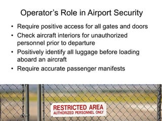 • Require positive access for all gates and doors
• Check aircraft interiors for unauthorized
personnel prior to departure
• Positively identify all luggage before loading
aboard an aircraft
• Require accurate passenger manifests
Operator’s Role in Airport Security
11
 