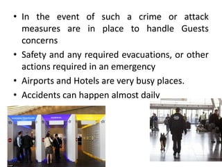 • In the event of such a crime or attack
measures are in place to handle Guests
concerns
• Safety and any required evacuations, or other
actions required in an emergency
• Airports and Hotels are very busy places.
• Accidents can happen almost daily
 