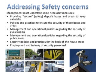 Management must undertake some necessary measures:
• Providing "secure" (safety) deposit boxes and areas to keep
valuables
• Policies and practices to ensure the security of these boxes and
areas
• Management and operational policies regarding the security of
guest rooms
• Management and operational policies regarding the security of
public areas
• Security policies and practices for the back-of-the-house areas
• Employment and training of security personnel
 