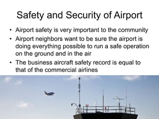 Safety and Security of Airport
• Airport safety is very important to the community
• Airport neighbors want to be sure the airport is
doing everything possible to run a safe operation
on the ground and in the air
• The business aircraft safety record is equal to
that of the commercial airlines
9
 