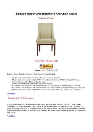 Safavieh Mercer Collection Mario Arm Chair, Cream
Best seller of Produce
Click image for Large Image
Rating: (out of reviews)
Safavieh Mercer Collection Mario Arm Chair, Cream Feature Products
Use these lovely arm chairs as an accent or as the focus of your room
These chairs feature a seat height of 19.7-inch and seat dimentions of 18.9? wide by 18.3? deep
Crafted of birchwood and bicast polyester fabric
Perfect for a living room, family room, den, library, or study
No assembly required, these side chairs measure 26.2-inch wide by 23-inch deep by 39.2-inch tall
No assembly required, these side chairs measure 26.2 inches wide by 23 inches deep by 39.2 inches tall.
These chairs feature a seat height of 19.7 inches and seat dimentions of 18.9? wide by 18.3? deep.
Read More…
Description & Features
The handsome safavieh mercer collection mario cream arm chair gives a modern touch to a classic design.
upholstered in a cream polyester and standing on sturdy birch wood legs that are finished in a light cherry, the
crème fabric sloping armchair is the perfect piece for any home or decor. it features unique sloped arm rests and
a simple closed back design. no assembly required, these side chairs measure 26.2-inch wide by 23-inch deep by
39.2-inch tall.
Read More…
 