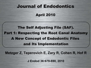 Journal of Endodontics April 2010 The Self Adjusting File (SAF). Part 1: Respecting the Root Canal Anatomy A New Concept of Endodontic Files  and Its Implementation Metzger Z, Teperovich E, Zary R, Cohen R, Hof R J Endod 36:679-690, 2010 