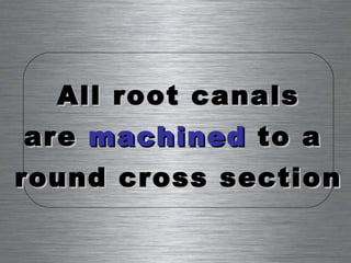 All root canals are  machined  to a  round cross section 