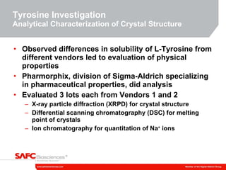 Tyrosine Investigation Analytical Characterization of Crystal Structure Observed differences in solubility of L-Tyrosine from different vendors led to evaluation of physical properties Pharmorphix, division of Sigma-Aldrich specializing in pharmaceutical properties, did analysis Evaluated 3 lots each from Vendors 1 and 2 X-ray particle diffraction (XRPD) for crystal structure Differential scanning chromatography (DSC) for melting point of crystals Ion chromatography for quantitation of Na +  ions 