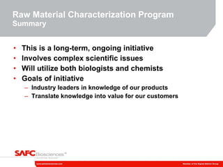 Raw Material Characterization Program  Summary This is a long-term, ongoing initiative Involves complex scientific issues Will utilize both biologists and chemists Goals of initiative Industry leaders in knowledge of our products Translate knowledge into value for our customers 