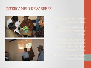 INTERCAMBIO DE SABERES
• Talleres de intercambio de
conocimientos.
• Talleres de patologías
prevalentes y signos de
riesgo.
• Elaboración de la boleta de
RR tomando en cuenta
características culturales y
socioeconómicas.
• Aprobación de la boleta
mediante actas.
 