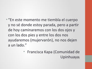 •“En este momento me tiembla el cuerpo
y no sé donde estoy parada, pero a partir
de hoy caminaremos con los dos ojos y
con los dos pies y entre los dos nos
ayudaremos (mujervarón), no nos dejen
a un lado.”
• Francisca Kapa (Comunidad de
Upinhuaya)
 