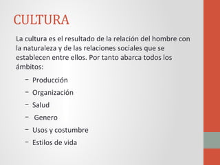 CULTURA
La cultura es el resultado de la relación del hombre con
la naturaleza y de las relaciones sociales que se
establecen entre ellos. Por tanto abarca todos los
ámbitos:
– Producción
– Organización
– Salud
– Genero
– Usos y costumbre
– Estilos de vida
 