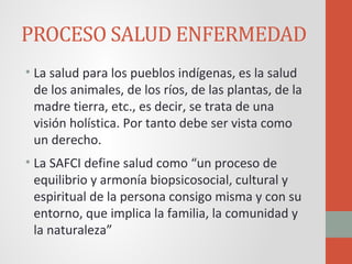 PROCESO SALUD ENFERMEDAD
• La salud para los pueblos indígenas, es la salud
de los animales, de los ríos, de las plantas, de la
madre tierra, etc., es decir, se trata de una
visión holística. Por tanto debe ser vista como
un derecho.
• La SAFCI define salud como “un proceso de
equilibrio y armonía biopsicosocial, cultural y
espiritual de la persona consigo misma y con su
entorno, que implica la familia, la comunidad y
la naturaleza”
 